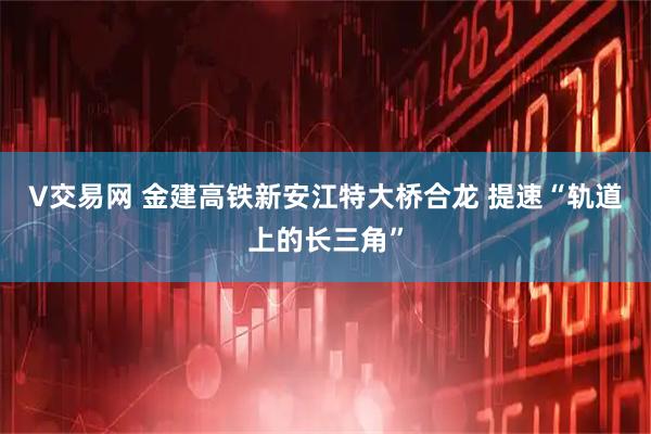 V交易网 金建高铁新安江特大桥合龙 提速“轨道上的长三角”