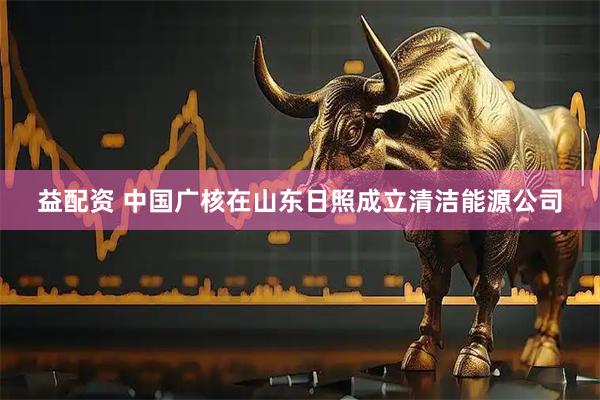 益配资 中国广核在山东日照成立清洁能源公司
