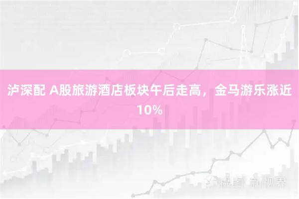 泸深配 A股旅游酒店板块午后走高，金马游乐涨近10%