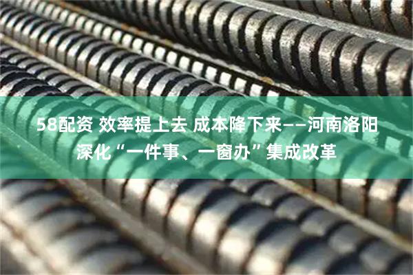58配资 效率提上去 成本降下来——河南洛阳深化“一件事、一窗办”集成改革