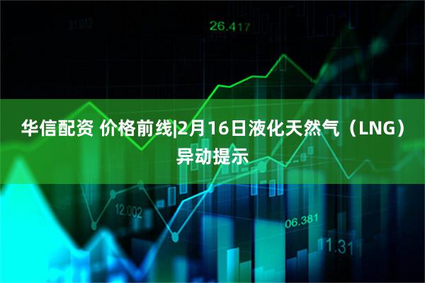 华信配资 价格前线|2月16日液化天然气（LNG）异动提示