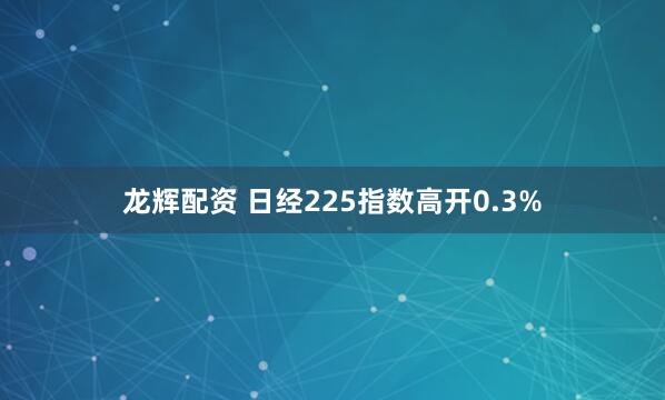 龙辉配资 日经225指数高开0.3%