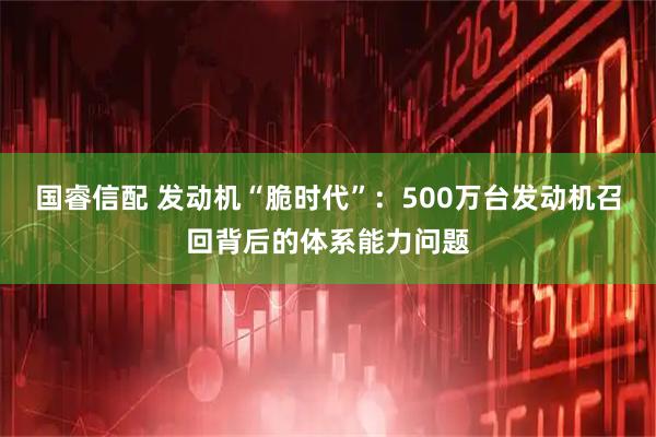 国睿信配 发动机“脆时代”：500万台发动机召回背后的体系能力问题