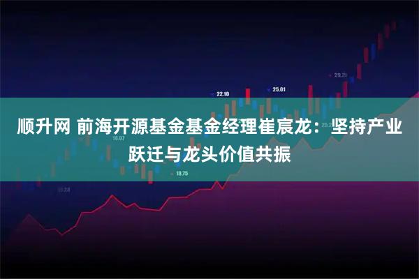 顺升网 前海开源基金基金经理崔宸龙：坚持产业跃迁与龙头价值共振