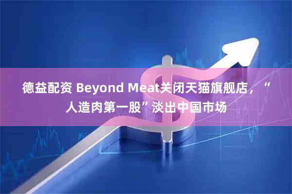 德益配资 Beyond Meat关闭天猫旗舰店，“人造肉第一股”淡出中国市场