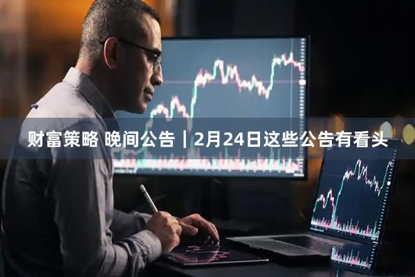 财富策略 晚间公告｜2月24日这些公告有看头