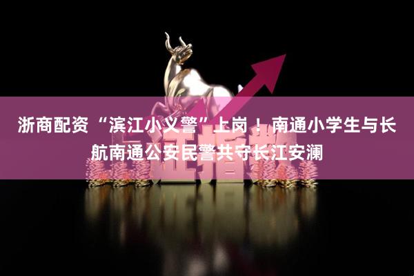 浙商配资 “滨江小义警”上岗 ！南通小学生与长航南通公安民警共守长江安澜