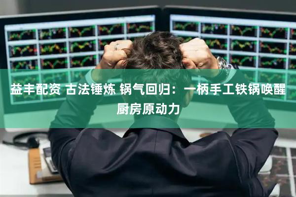 益丰配资 古法锤炼 锅气回归：一柄手工铁锅唤醒厨房原动力