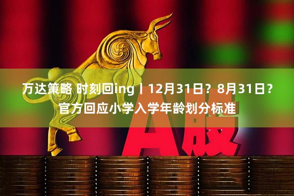 万达策略 时刻回ing丨12月31日？8月31日？官方回应小学入学年龄划分标准