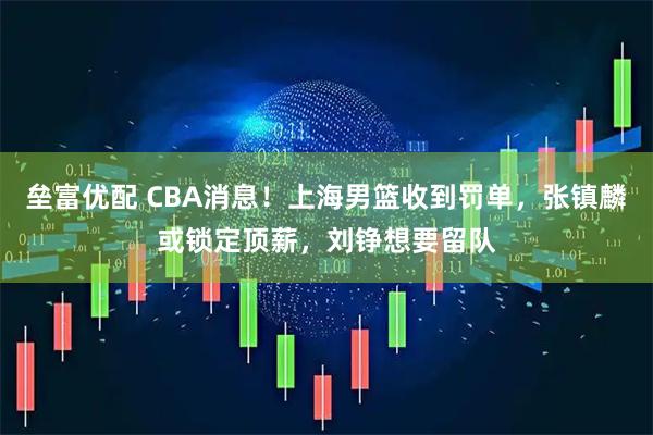 垒富优配 CBA消息！上海男篮收到罚单，张镇麟或锁定顶薪，刘铮想要留队