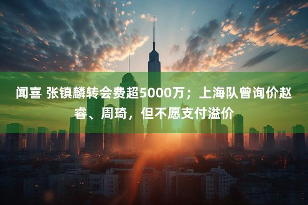闻喜 张镇麟转会费超5000万；上海队曾询价赵睿、周琦，但不愿支付溢价